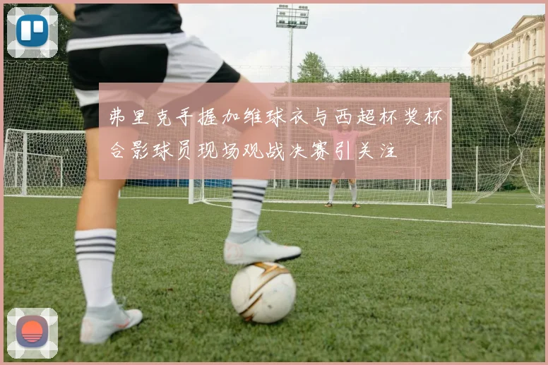 弗里克手握加维球衣与西超杯奖杯合影球员现场观战决赛引关注