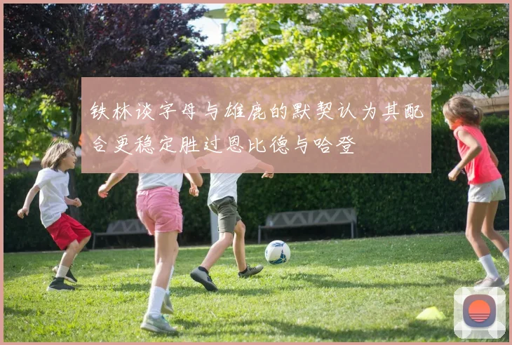 铁林谈字母与雄鹿的默契认为其配合更稳定胜过恩比德与哈登