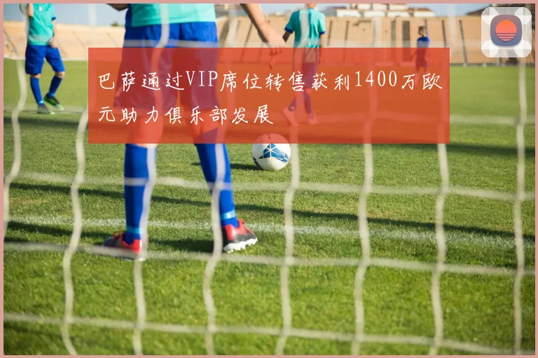 巴萨通过VIP席位转售获利1400万欧元助力俱乐部发展