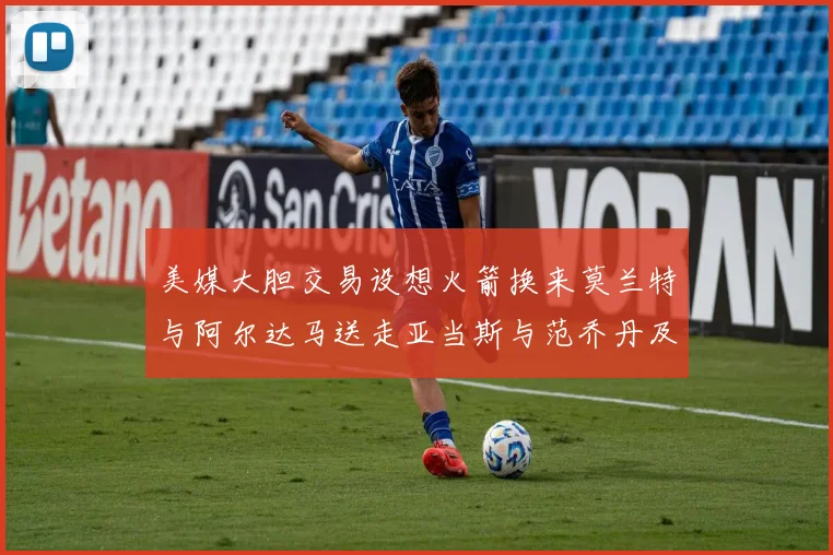 美媒大胆交易设想火箭换来莫兰特与阿尔达马送走亚当斯与范乔丹及两个选秀权