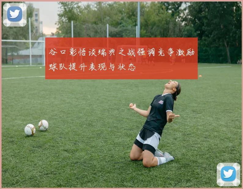 谷口彰悟谈瑞典之战强调竞争激励球队提升表现与状态