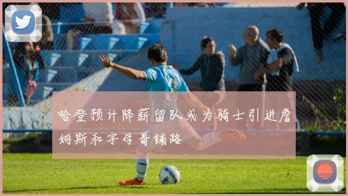 哈登预计降薪留队或为骑士引进詹姆斯和字母哥铺路