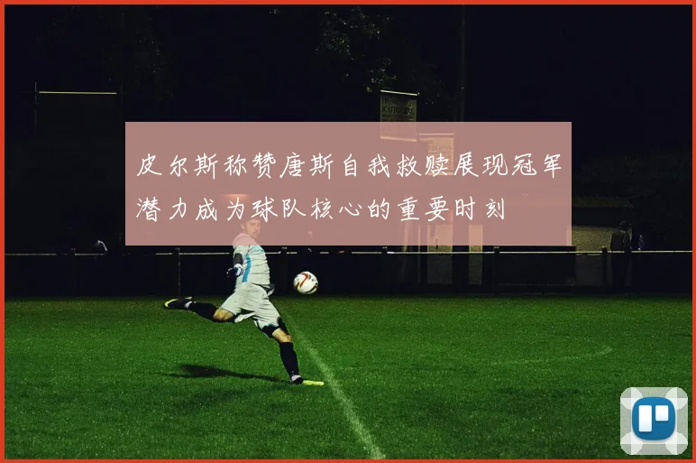皮尔斯称赞唐斯自我救赎展现冠军潜力成为球队核心的重要时刻
