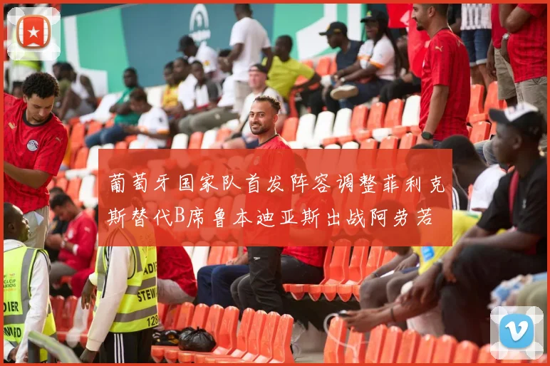 葡萄牙国家队首发阵容调整菲利克斯替代B席鲁本迪亚斯出战阿劳若