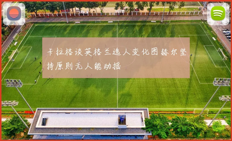 卡拉格谈英格兰选人变化图赫尔坚持原则无人能动摇