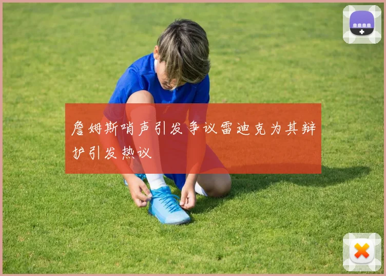 詹姆斯哨声引发争议雷迪克为其辩护引发热议
