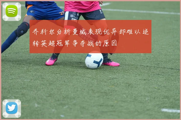 乔科尔分析曼城表现优异却难以逆转英超冠军争夺战的原因