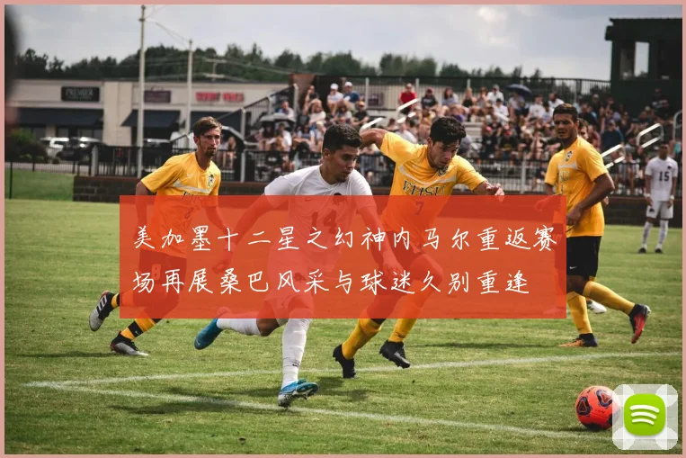 美加墨十二星之幻神内马尔重返赛场再展桑巴风采与球迷久别重逢