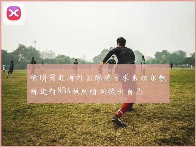徐昕若赴海外打球将寻求米切尔教练进行NBA级别特训提升自己