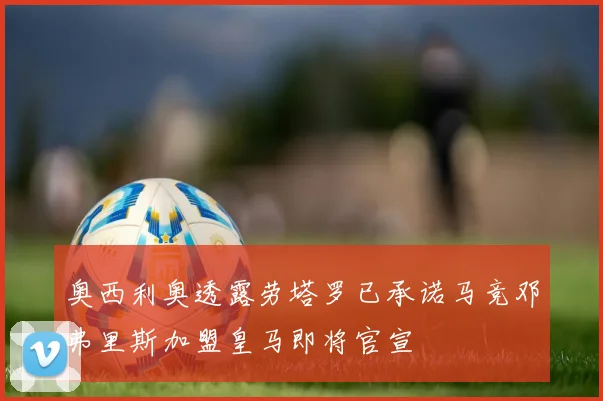 奥西利奥透露劳塔罗已承诺马竞邓弗里斯加盟皇马即将官宣