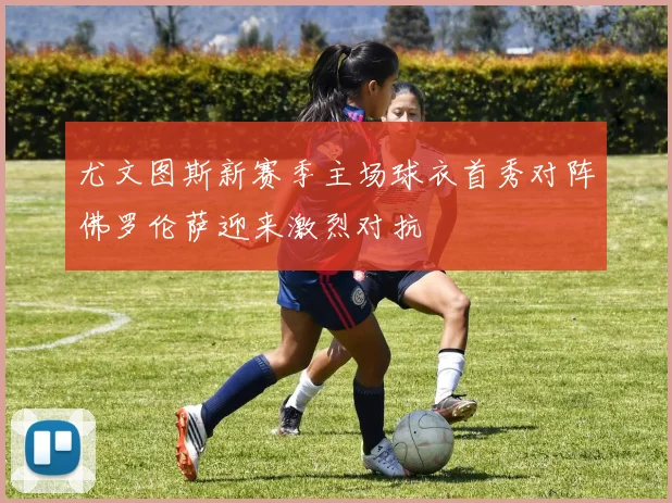 尤文图斯新赛季主场球衣首秀对阵佛罗伦萨迎来激烈对抗