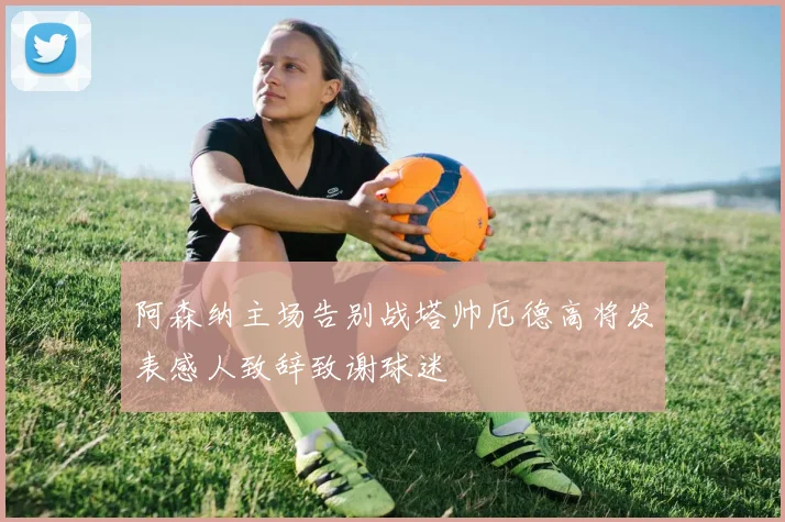 阿森纳主场告别战塔帅厄德高将发表感人致辞致谢球迷