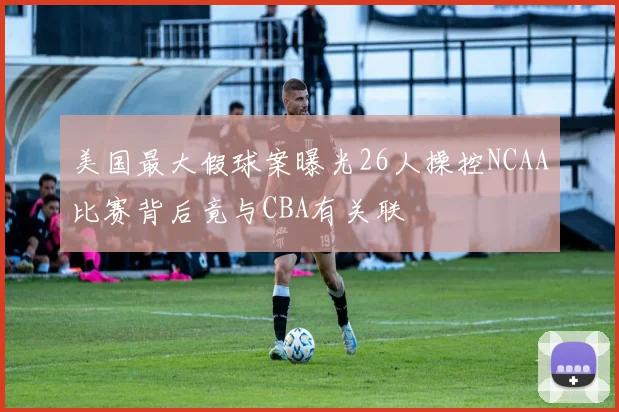 美国最大假球案曝光26人操控NCAA比赛背后竟与CBA有关联