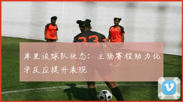 库里谈球队状态：主场赛程助力化学反应提升表现