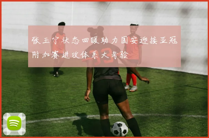 张玉宁状态回暖助力国安迎接亚冠附加赛进攻体系大考验