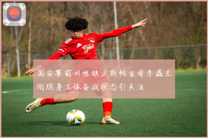 国安赛前训练缺少斯帕吉奇李磊王刚现身工体备战状态引关注